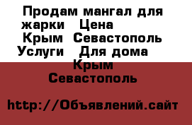 Продам мангал для жарки › Цена ­ 4 000 - Крым, Севастополь Услуги » Для дома   . Крым,Севастополь